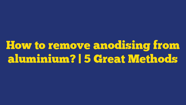 How to remove anodising from aluminium? | 5 Great Methods